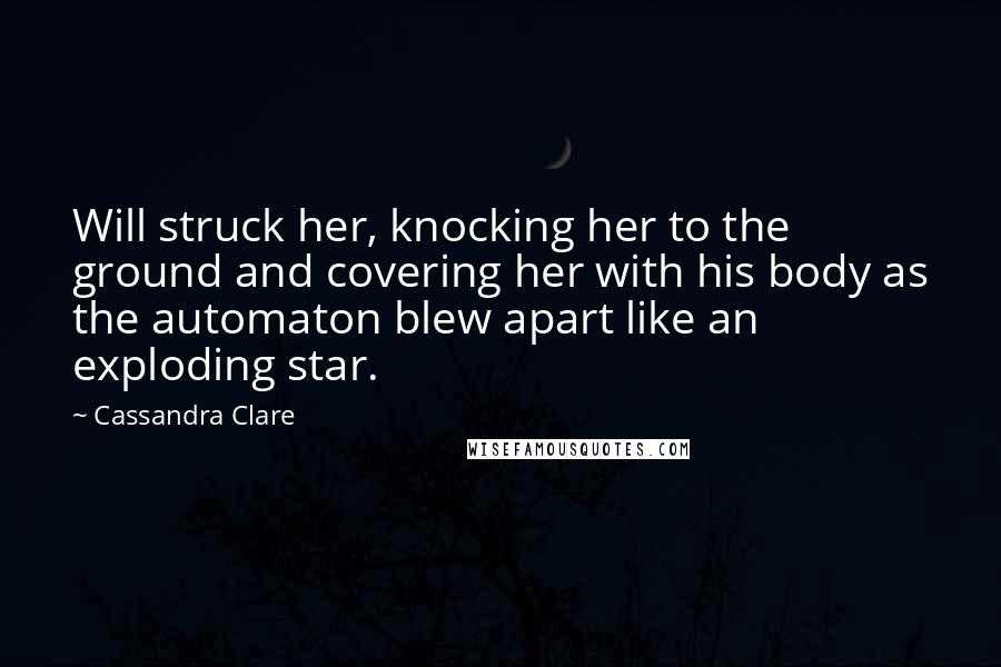 Cassandra Clare Quotes: Will struck her, knocking her to the ground and covering her with his body as the automaton blew apart like an exploding star.