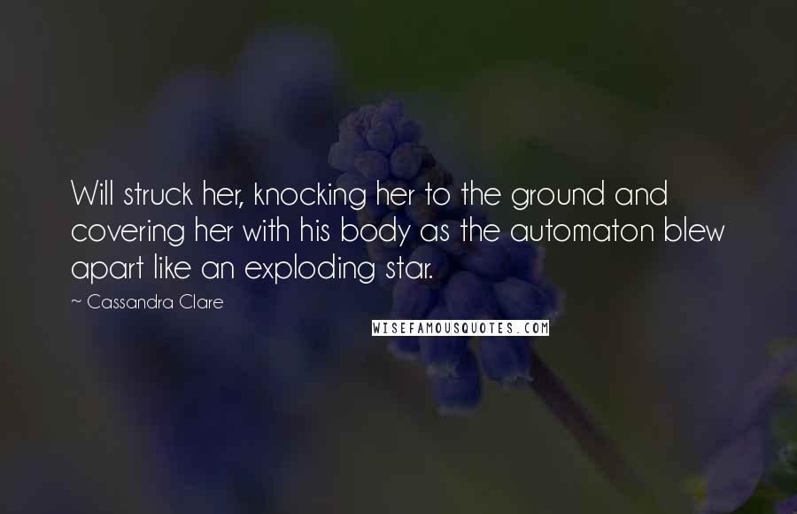 Cassandra Clare Quotes: Will struck her, knocking her to the ground and covering her with his body as the automaton blew apart like an exploding star.