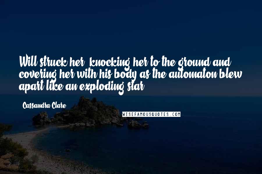 Cassandra Clare Quotes: Will struck her, knocking her to the ground and covering her with his body as the automaton blew apart like an exploding star.