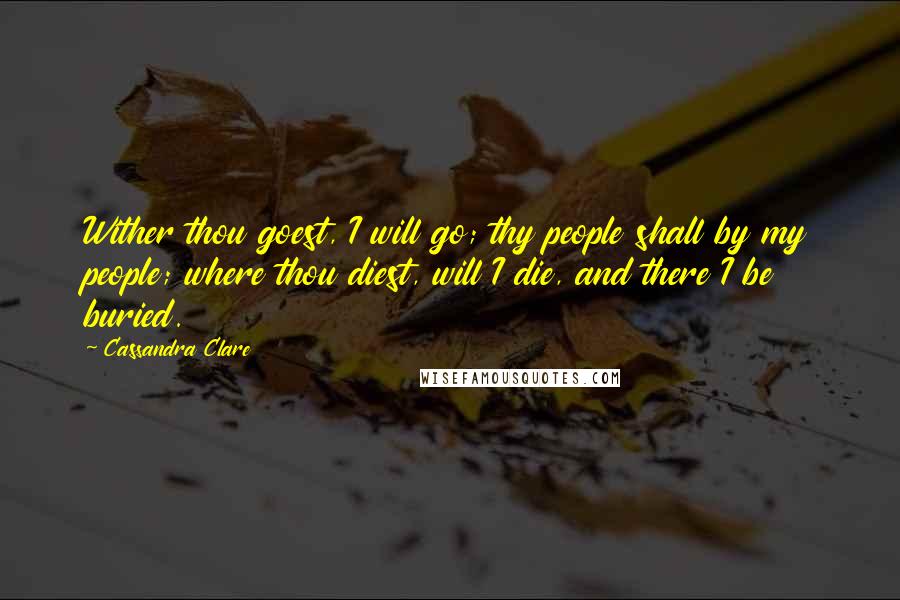 Cassandra Clare Quotes: Wither thou goest, I will go; thy people shall by my people; where thou diest, will I die, and there I be buried.