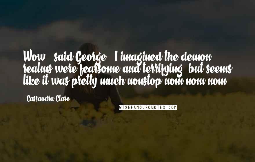 Cassandra Clare Quotes: Wow," said George. "I imagined the demon realms were fearsome and terrifying, but seems like it was pretty much nonstop nom nom nom.