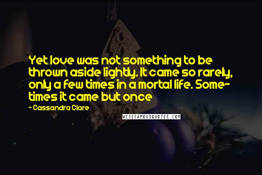 Cassandra Clare Quotes: Yet love was not something to be thrown aside lightly. It came so rarely, only a few times in a mortal life. Some- times it came but once