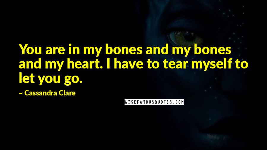 Cassandra Clare Quotes: You are in my bones and my bones and my heart. I have to tear myself to let you go.