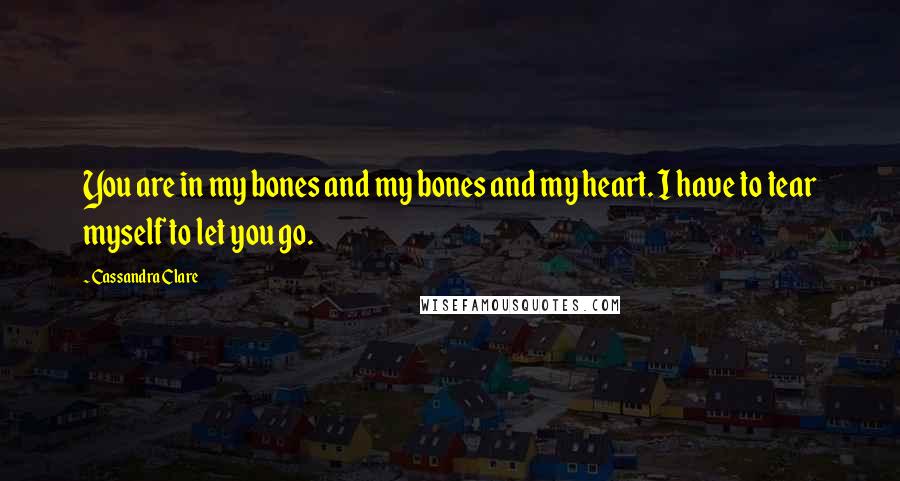 Cassandra Clare Quotes: You are in my bones and my bones and my heart. I have to tear myself to let you go.