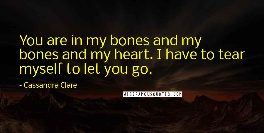 Cassandra Clare Quotes: You are in my bones and my bones and my heart. I have to tear myself to let you go.