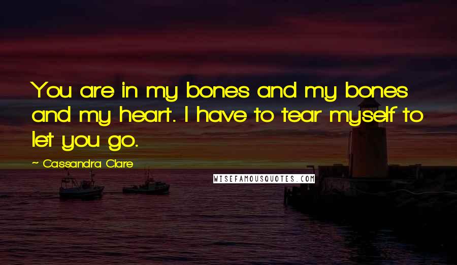 Cassandra Clare Quotes: You are in my bones and my bones and my heart. I have to tear myself to let you go.