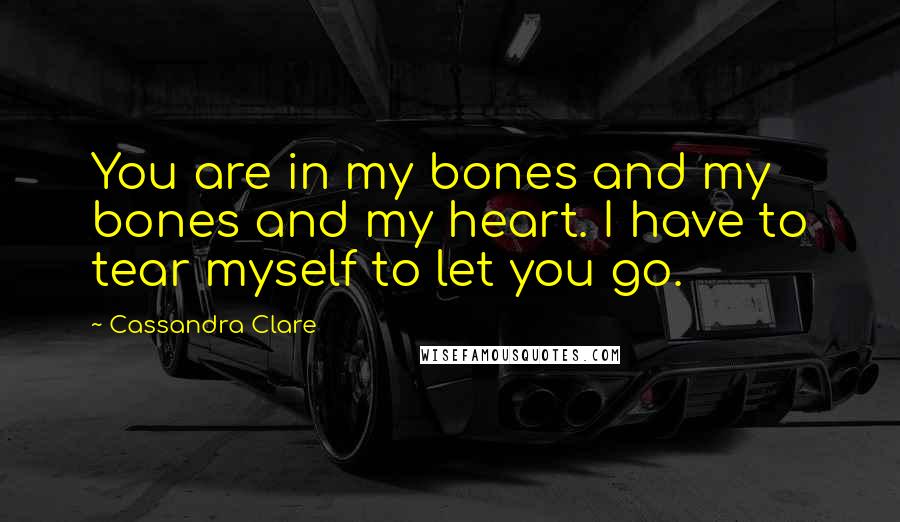 Cassandra Clare Quotes: You are in my bones and my bones and my heart. I have to tear myself to let you go.