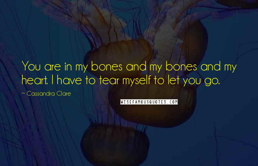 Cassandra Clare Quotes: You are in my bones and my bones and my heart. I have to tear myself to let you go.