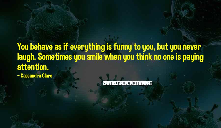 Cassandra Clare Quotes: You behave as if everything is funny to you, but you never laugh. Sometimes you smile when you think no one is paying attention.