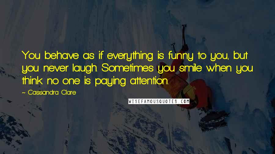 Cassandra Clare Quotes: You behave as if everything is funny to you, but you never laugh. Sometimes you smile when you think no one is paying attention.