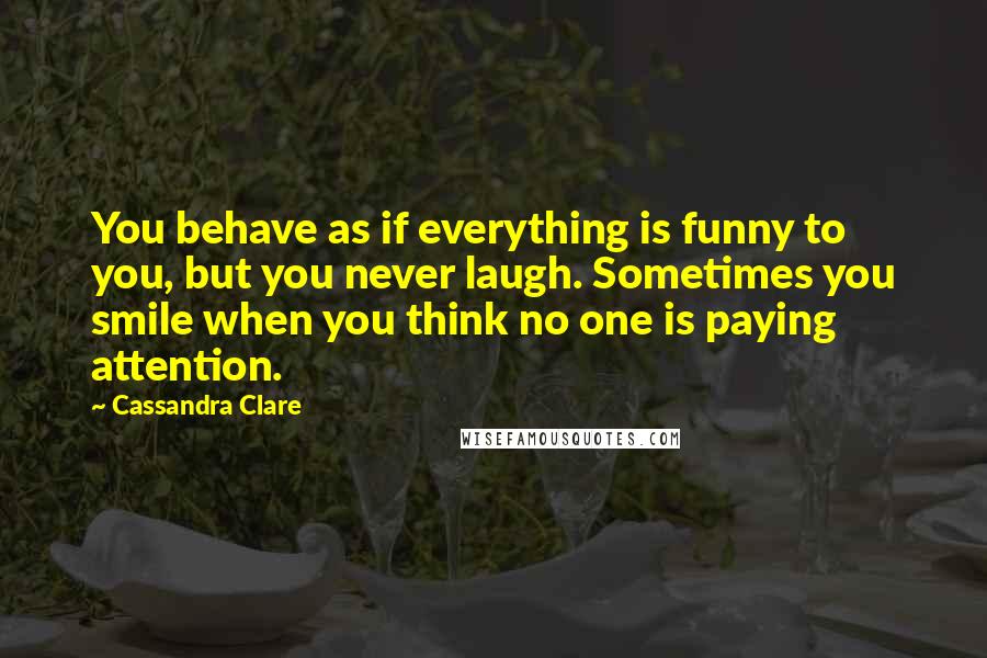 Cassandra Clare Quotes: You behave as if everything is funny to you, but you never laugh. Sometimes you smile when you think no one is paying attention.