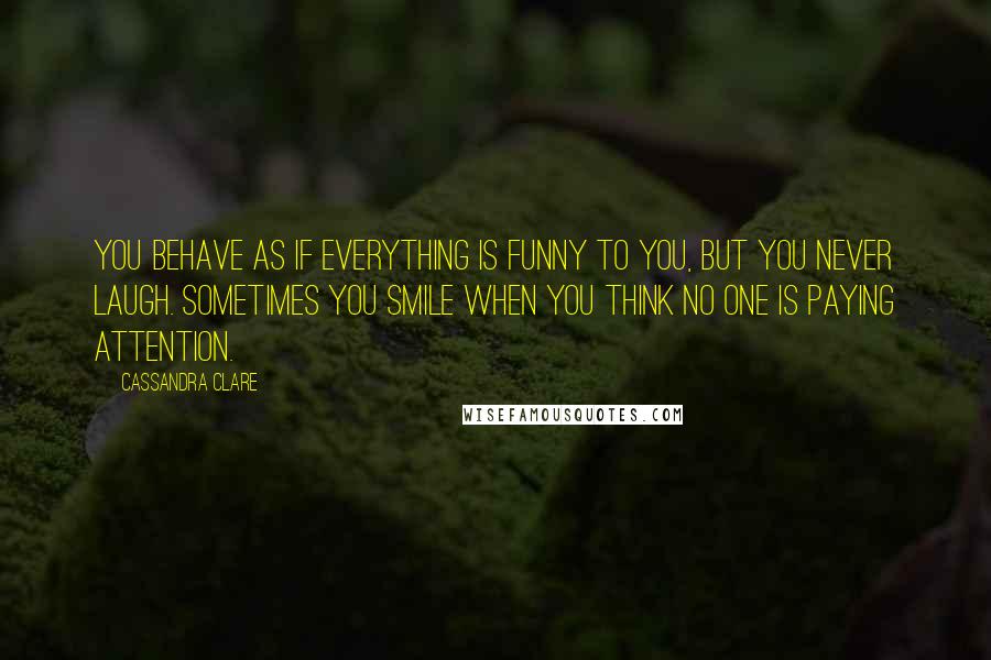 Cassandra Clare Quotes: You behave as if everything is funny to you, but you never laugh. Sometimes you smile when you think no one is paying attention.