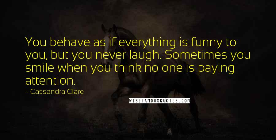 Cassandra Clare Quotes: You behave as if everything is funny to you, but you never laugh. Sometimes you smile when you think no one is paying attention.