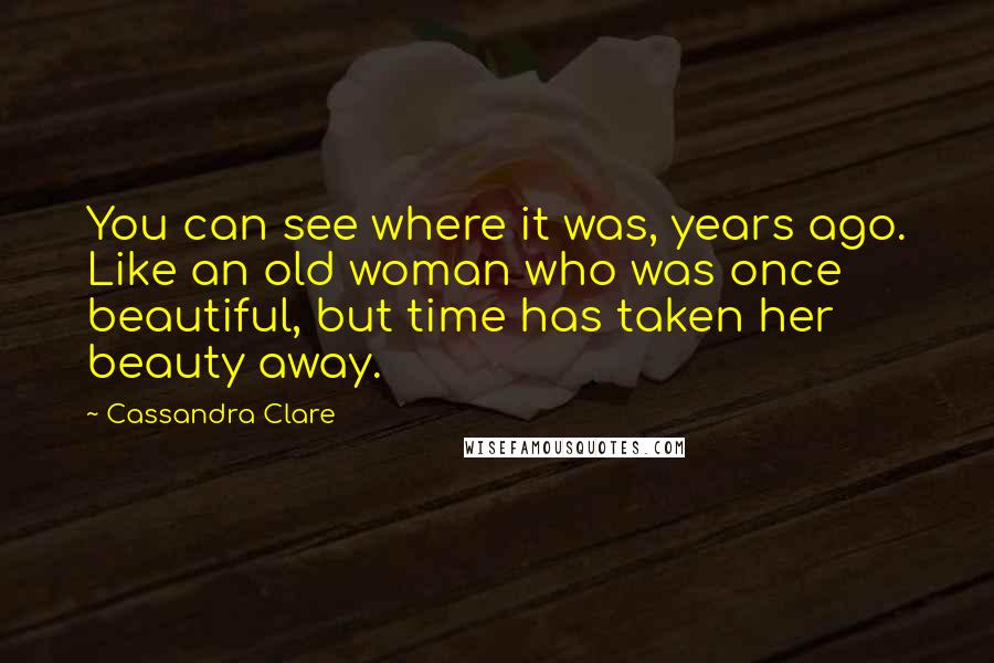 Cassandra Clare Quotes: You can see where it was, years ago. Like an old woman who was once beautiful, but time has taken her beauty away.