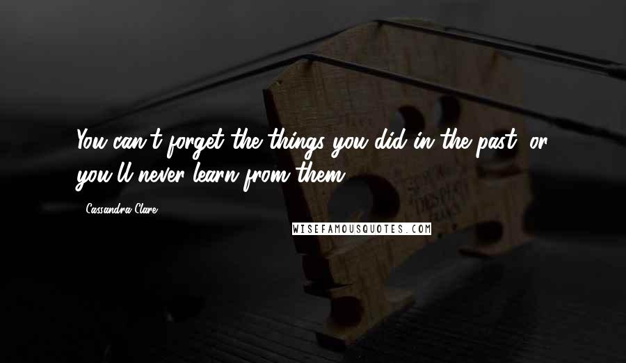 Cassandra Clare Quotes: You can't forget the things you did in the past, or you'll never learn from them.