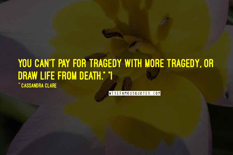 Cassandra Clare Quotes: You can't pay for tragedy with more tragedy, or draw life from death." "I