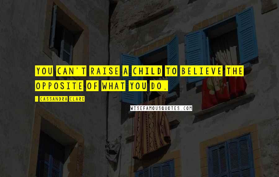 Cassandra Clare Quotes: You can't raise a child to believe the opposite of what you do.