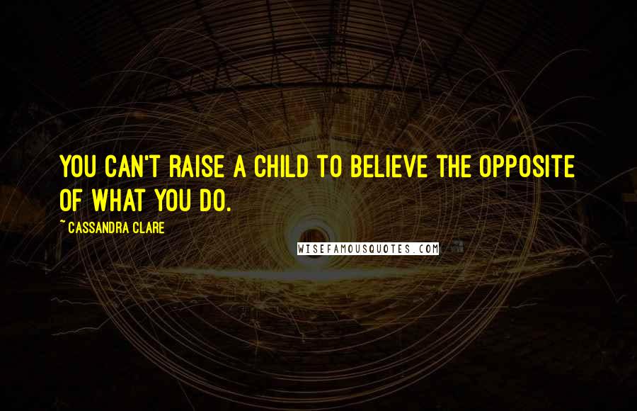 Cassandra Clare Quotes: You can't raise a child to believe the opposite of what you do.