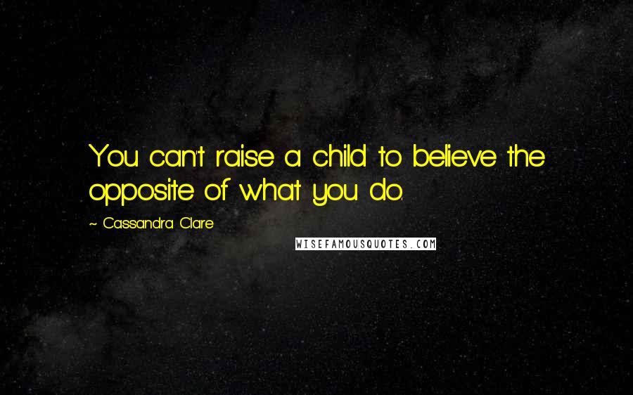 Cassandra Clare Quotes: You can't raise a child to believe the opposite of what you do.