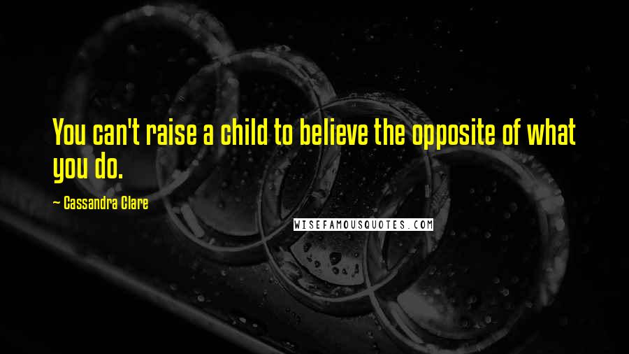 Cassandra Clare Quotes: You can't raise a child to believe the opposite of what you do.