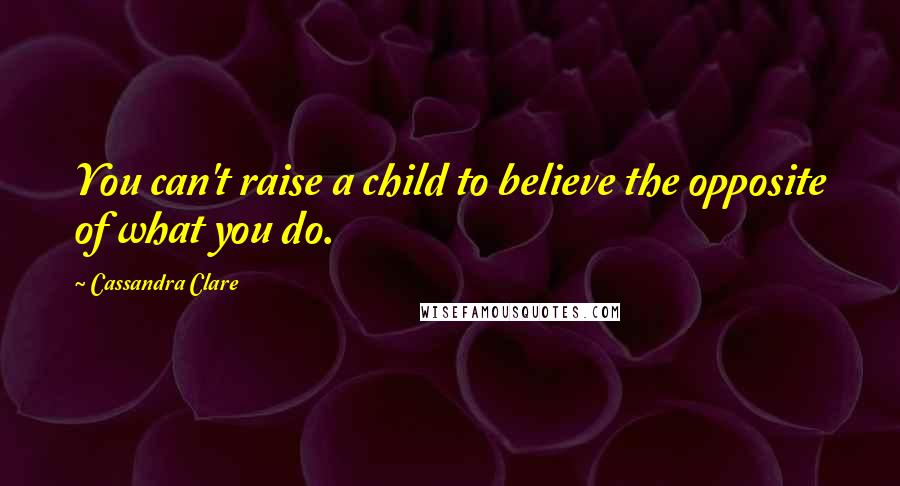 Cassandra Clare Quotes: You can't raise a child to believe the opposite of what you do.