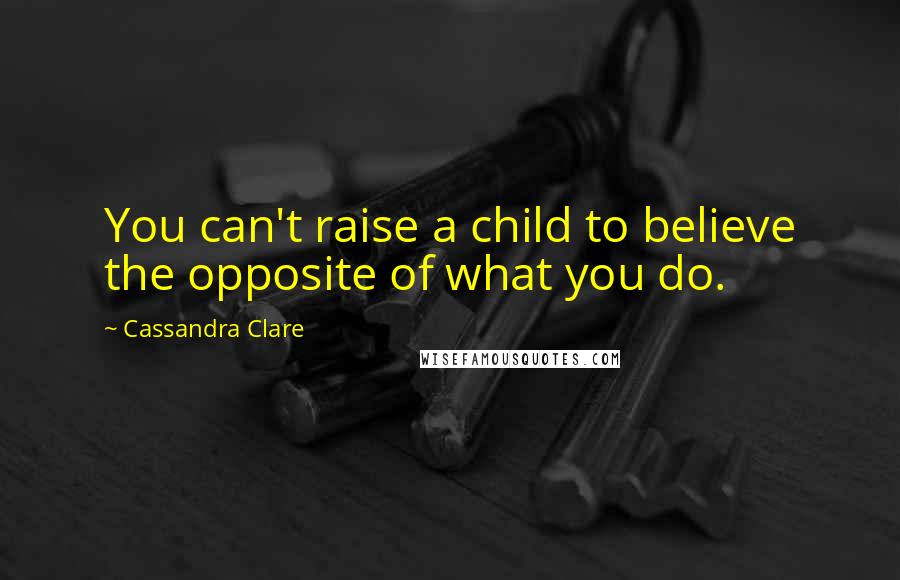 Cassandra Clare Quotes: You can't raise a child to believe the opposite of what you do.