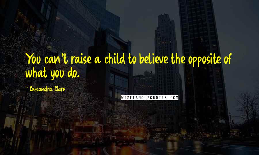 Cassandra Clare Quotes: You can't raise a child to believe the opposite of what you do.