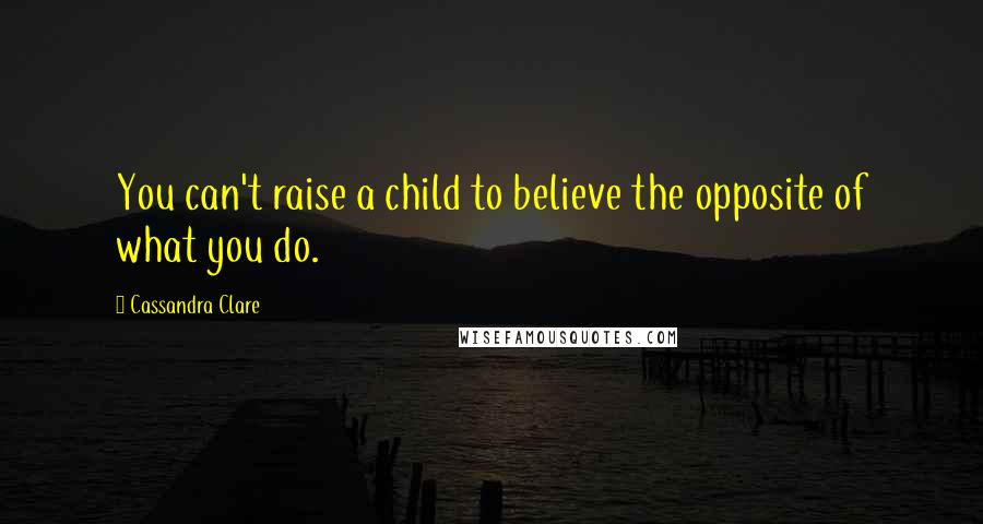 Cassandra Clare Quotes: You can't raise a child to believe the opposite of what you do.