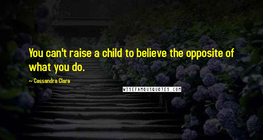 Cassandra Clare Quotes: You can't raise a child to believe the opposite of what you do.