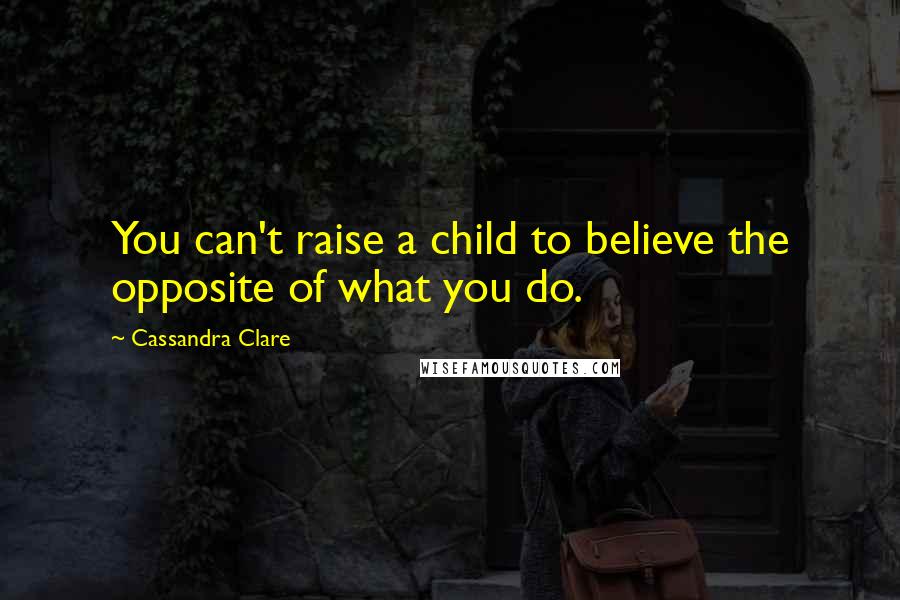 Cassandra Clare Quotes: You can't raise a child to believe the opposite of what you do.