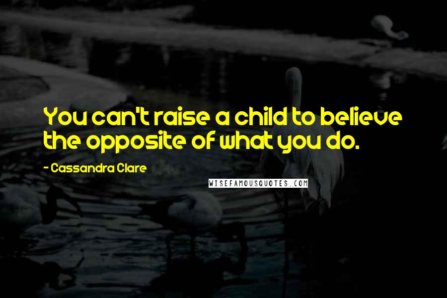 Cassandra Clare Quotes: You can't raise a child to believe the opposite of what you do.