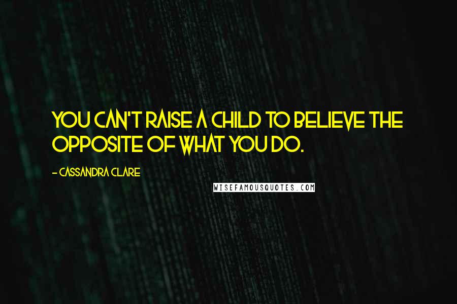 Cassandra Clare Quotes: You can't raise a child to believe the opposite of what you do.