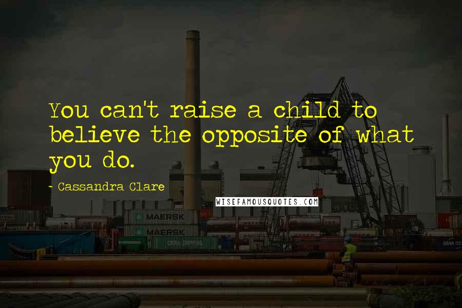 Cassandra Clare Quotes: You can't raise a child to believe the opposite of what you do.