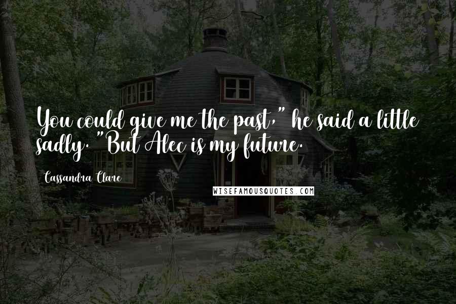 Cassandra Clare Quotes: You could give me the past," he said a little sadly. "But Alec is my future.