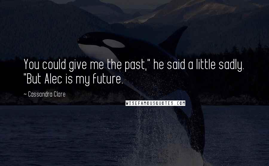 Cassandra Clare Quotes: You could give me the past," he said a little sadly. "But Alec is my future.