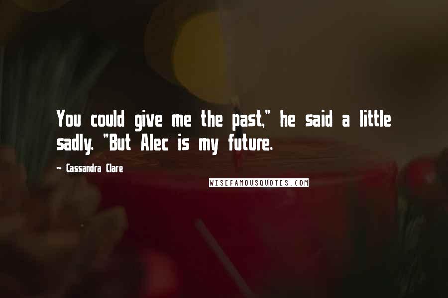 Cassandra Clare Quotes: You could give me the past," he said a little sadly. "But Alec is my future.