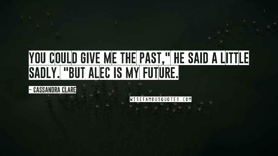 Cassandra Clare Quotes: You could give me the past," he said a little sadly. "But Alec is my future.