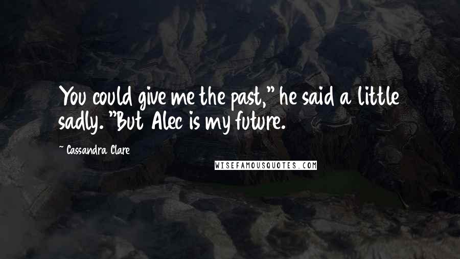 Cassandra Clare Quotes: You could give me the past," he said a little sadly. "But Alec is my future.