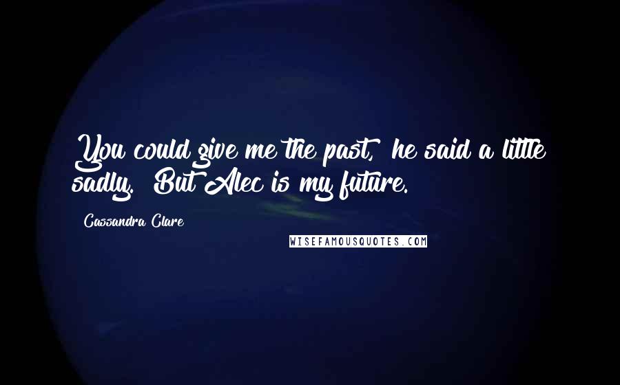 Cassandra Clare Quotes: You could give me the past," he said a little sadly. "But Alec is my future.