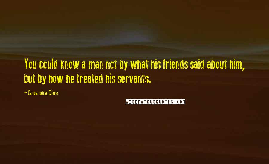 Cassandra Clare Quotes: You could know a man not by what his friends said about him, but by how he treated his servants.