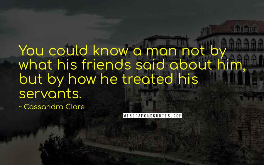 Cassandra Clare Quotes: You could know a man not by what his friends said about him, but by how he treated his servants.