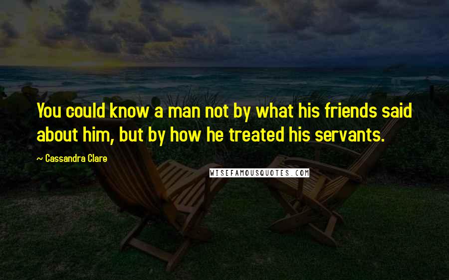 Cassandra Clare Quotes: You could know a man not by what his friends said about him, but by how he treated his servants.