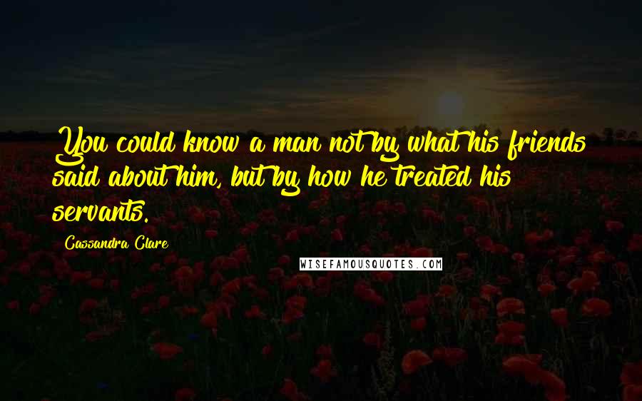 Cassandra Clare Quotes: You could know a man not by what his friends said about him, but by how he treated his servants.