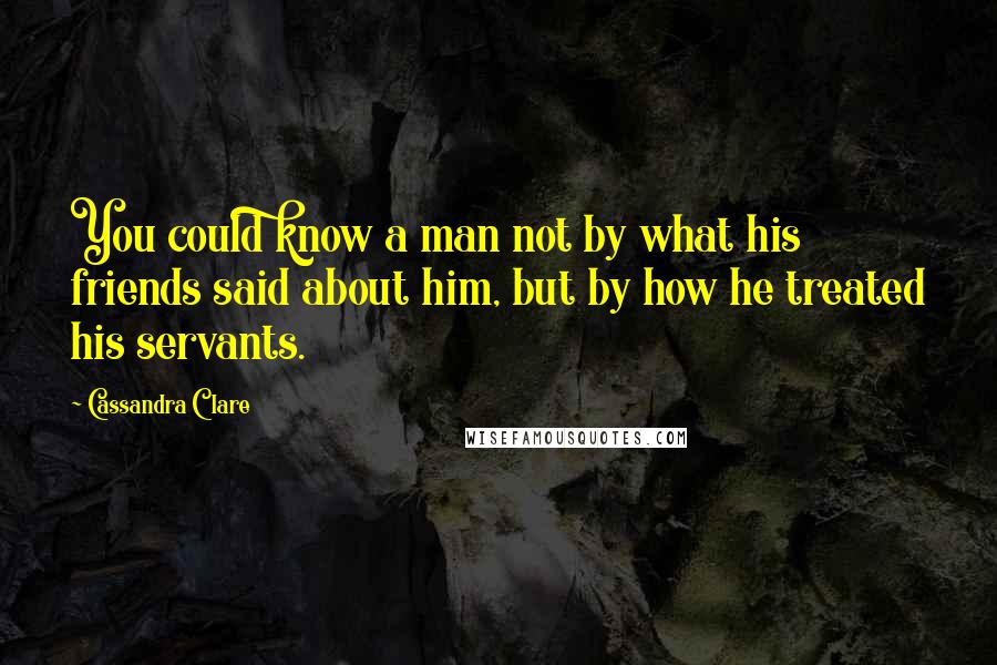 Cassandra Clare Quotes: You could know a man not by what his friends said about him, but by how he treated his servants.