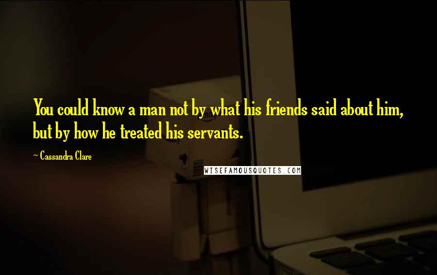 Cassandra Clare Quotes: You could know a man not by what his friends said about him, but by how he treated his servants.