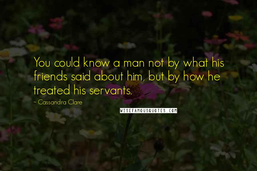 Cassandra Clare Quotes: You could know a man not by what his friends said about him, but by how he treated his servants.