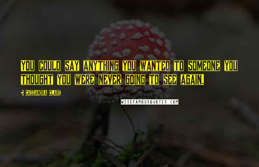 Cassandra Clare Quotes: You could say anything you wanted to someone you thought you were never going to see again.