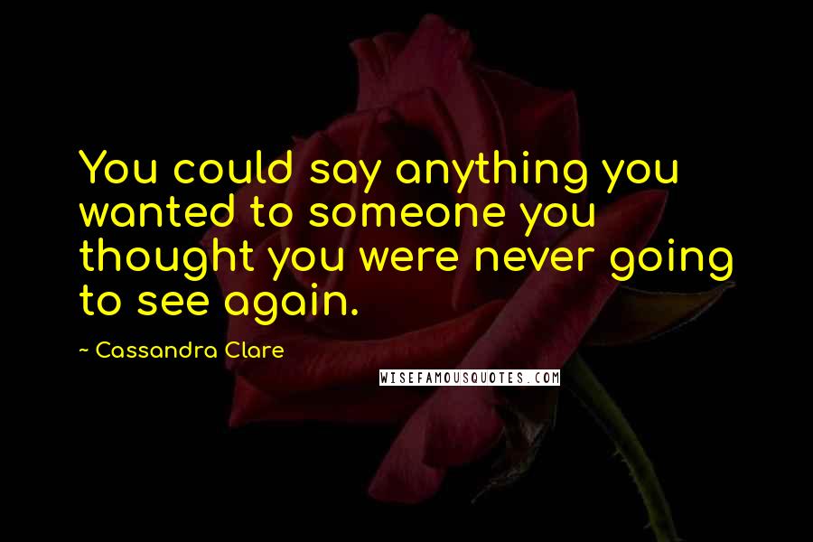 Cassandra Clare Quotes: You could say anything you wanted to someone you thought you were never going to see again.