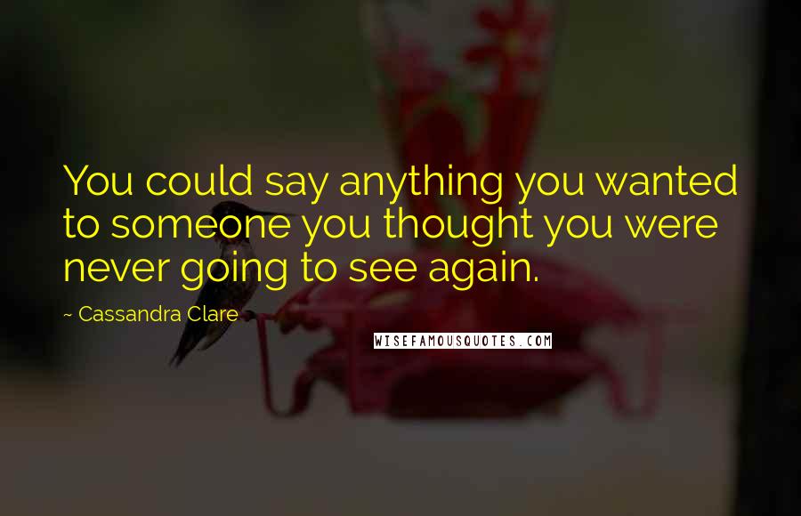 Cassandra Clare Quotes: You could say anything you wanted to someone you thought you were never going to see again.