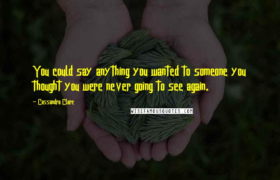 Cassandra Clare Quotes: You could say anything you wanted to someone you thought you were never going to see again.